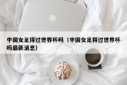 中国女足得过世界杯吗（中国女足得过世界杯吗最新消息）