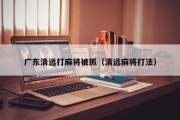 广东清远打麻将被抓（清远麻将打法）