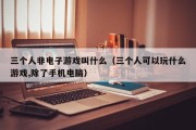三个人非电子游戏叫什么（三个人可以玩什么游戏,除了手机电脑）
