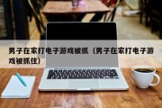 男子在家打电子游戏被抓（男子在家打电子游戏被抓住）
