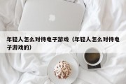 年轻人怎么对待电子游戏（年轻人怎么对待电子游戏的）