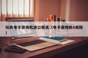 玩具电子游戏机进口报关（电子游戏机0关税）